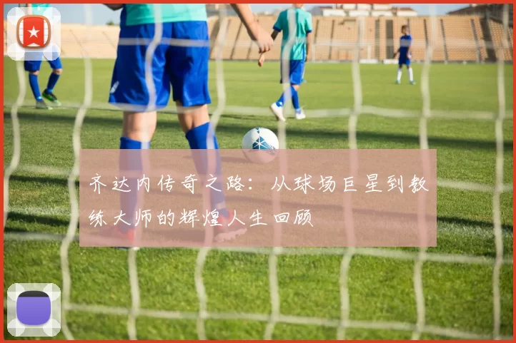 齐达内传奇之路：从球场巨星到教练大师的辉煌人生回顾